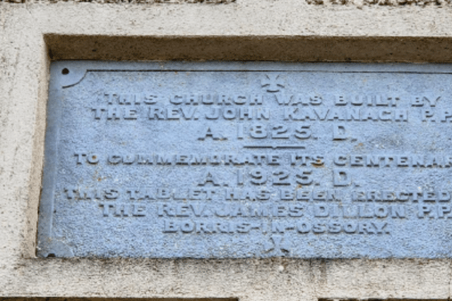 An inscription marking the centenary of the church reads: "This Church was built by the Rev John Kavanagh P.P 1825 A.D. To commemorate its centenary 1925 A.D. this tablet has been erected by the Rev. James Dillon P.P.".